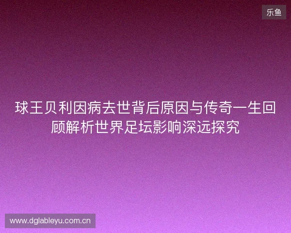 球王贝利因病去世背后原因与传奇一生回顾解析世界足坛影响深远探究