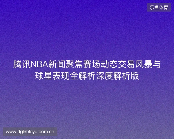 腾讯NBA新闻聚焦赛场动态交易风暴与球星表现全解析深度解析版