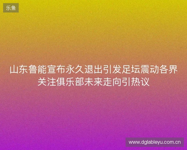 山东鲁能宣布永久退出引发足坛震动各界关注俱乐部未来走向引热议