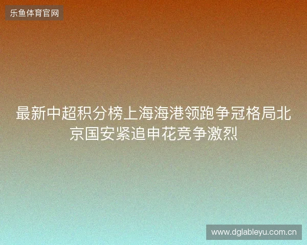 最新中超积分榜上海海港领跑争冠格局北京国安紧追申花竞争激烈