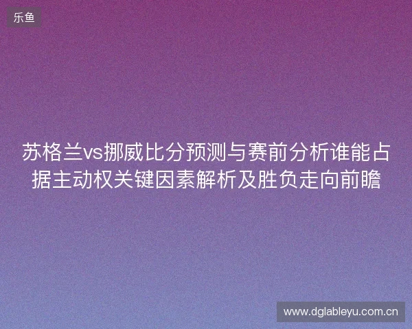 苏格兰vs挪威比分预测与赛前分析谁能占据主动权关键因素解析及胜负走向前瞻 苏格兰vs挪威比分预测与赛前分析谁能占据主动权关键因素解析及胜负走向前瞻