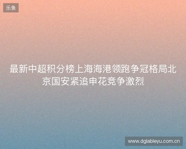 最新中超积分榜上海海港领跑争冠格局北京国安紧追申花竞争激烈 最新中超积分榜上海海港领跑争冠格局北京国安紧追申花竞争激烈
