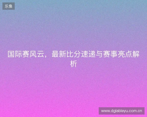国际赛风云，最新比分速递与赛事亮点解析