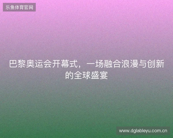 巴黎奥运会开幕式，一场融合浪漫与创新的全球盛宴